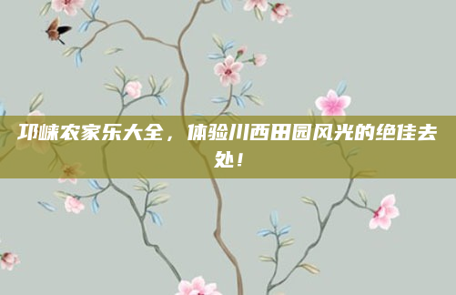 邛崃农家乐大全，体验川西田园风光的绝佳去处！