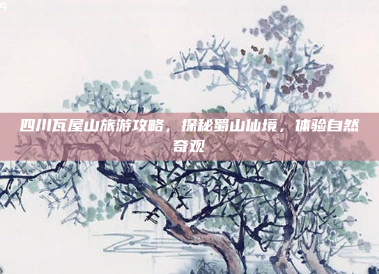 四川瓦屋山旅游攻略，探秘蜀山仙境，体验自然奇观