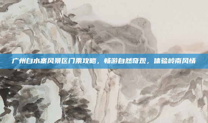 广州白水寨风景区门票攻略,畅游自然奇观,体验岭南风情