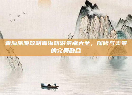 青海旅游攻略青海旅游景点大全，探险与美景的完美融合