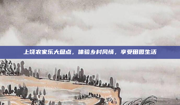上饶农家乐大盘点，体验乡村风情，享受田园生活