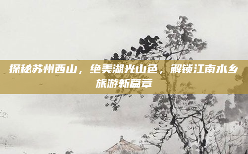 探秘苏州西山,绝美湖光山色,解锁江南水乡旅游新篇章