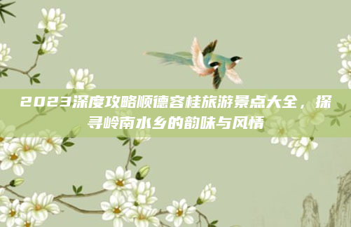2023深度攻略顺德容桂旅游景点大全,探寻岭南水乡的韵味与风情