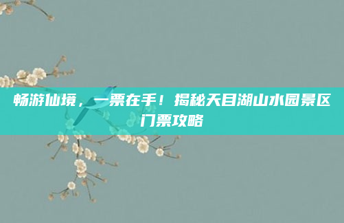 畅游仙境,一票在手!揭秘天目湖山水园景区门票攻略
