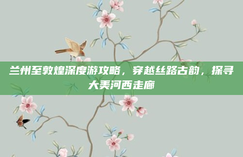兰州至敦煌深度游攻略,穿越丝路古韵,探寻大美河西走廊