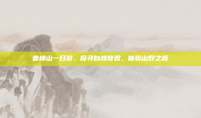 壶梯山一日游,探寻自然奇观,体验山野之趣