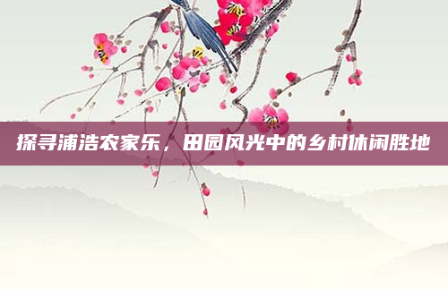 探寻浦浩农家乐,田园风光中的乡村休闲胜地