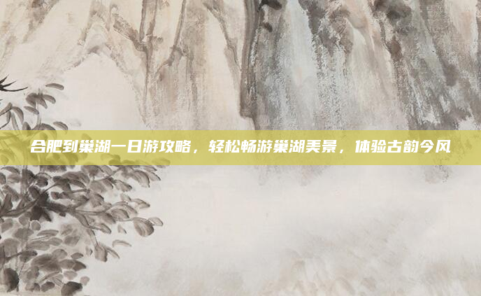 合肥到巢湖一日游攻略,轻松畅游巢湖美景,体验古韵今风