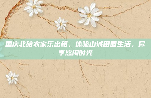 重庆北碚农家乐出租,体验山城田园生活,尽享悠闲时光