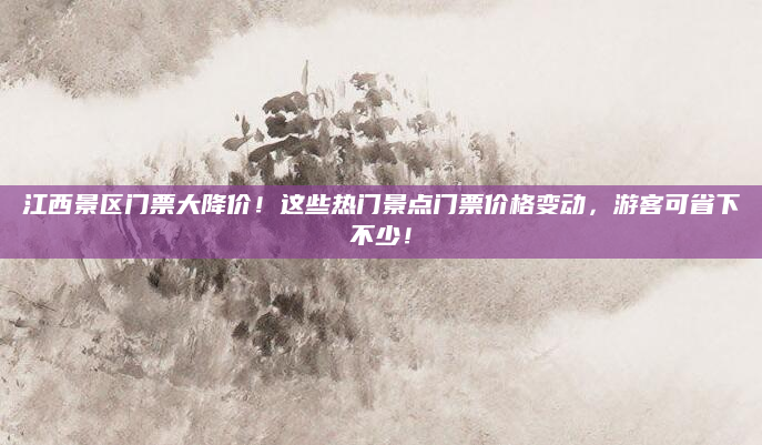 江西景区门票大降价！这些热门景点门票价格变动，游客可省下不少！