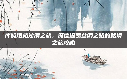 库姆塔格沙漠之旅，深度探索丝绸之路的秘境之旅攻略