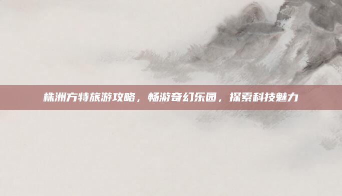 株洲方特旅游攻略,畅游奇幻乐园,探索科技魅力
