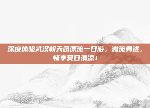 深度体验武汉朝天吼漂流一日游，激流勇进，畅享夏日清凉！
