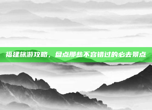 福建旅游攻略，盘点那些不容错过的必去景点