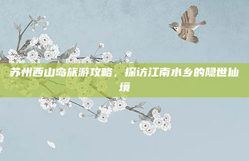 苏州西山岛旅游攻略,探访江南水乡的隐世仙境