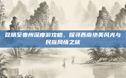 昆明至贵州深度游攻略,探寻西南绝美风光与民族风情之旅
