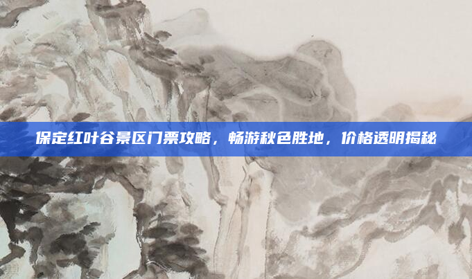保定红叶谷景区门票攻略,畅游秋色胜地,价格透明揭秘