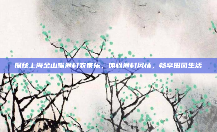 探秘上海金山嘴渔村农家乐,体验渔村风情,畅享田园生活