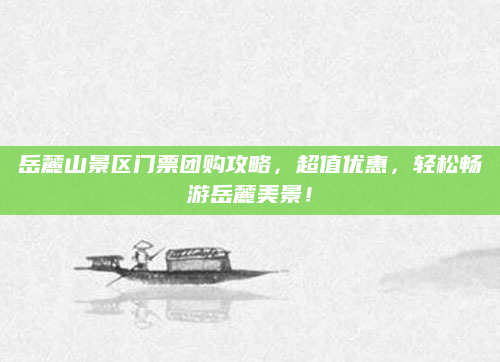 岳麓山景区门票团购攻略，超值优惠，轻松畅游岳麓美景！