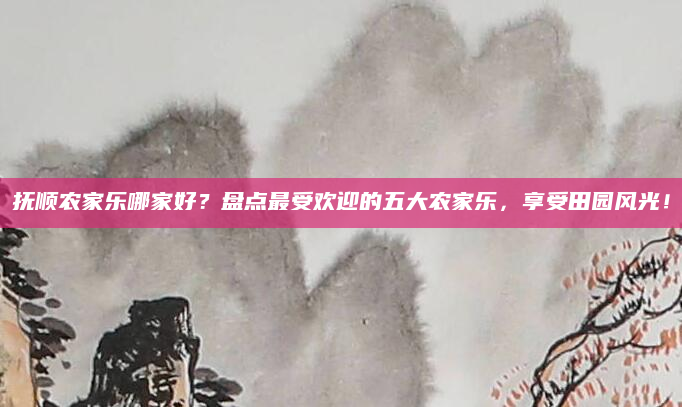 抚顺农家乐哪家好?盘点最受欢迎的五大农家乐,享受田园风光!