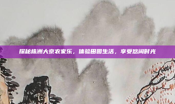探秘株洲大京农家乐,体验田园生活,享受悠闲时光