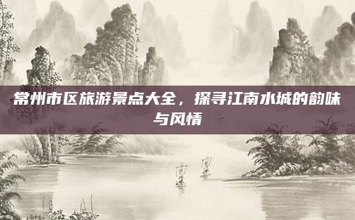 常州市区旅游景点大全，探寻江南水城的韵味与风情