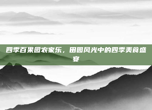 四季百果园农家乐，田园风光中的四季美食盛宴