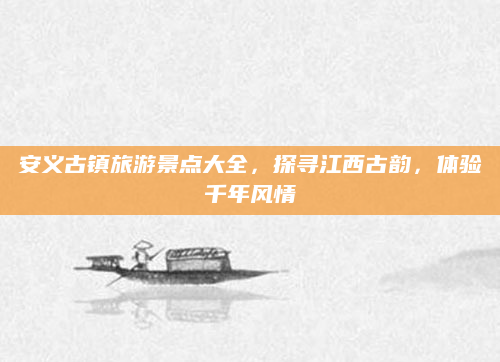 安义古镇旅游景点大全,探寻江西古韵,体验千年风情