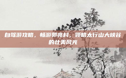 自驾游攻略，畅游郭亮村，领略太行山大峡谷的壮美风光