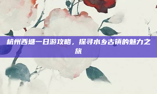 杭州西塘一日游攻略，探寻水乡古镇的魅力之旅