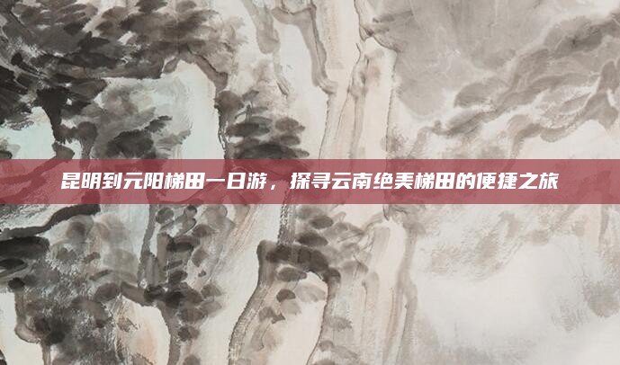 昆明到元阳梯田一日游，探寻云南绝美梯田的便捷之旅