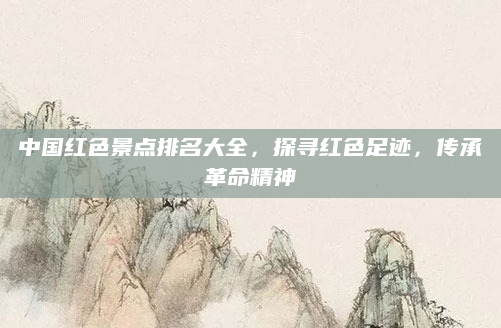 中国红色景点排名大全，探寻红色足迹，传承革命精神