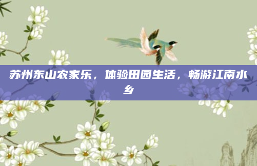 苏州东山农家乐，体验田园生活，畅游江南水乡