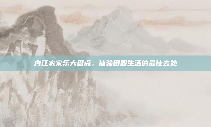 内江农家乐大盘点，体验田园生活的最佳去处