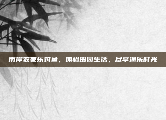 南岸农家乐钓鱼,体验田园生活,尽享渔乐时光