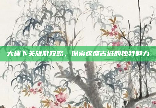 大理下关旅游攻略，探索这座古城的独特魅力