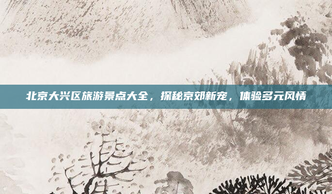 北京大兴区旅游景点大全，探秘京郊新宠，体验多元风情