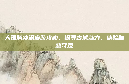 大理腾冲深度游攻略，探寻古城魅力，体验自然奇观