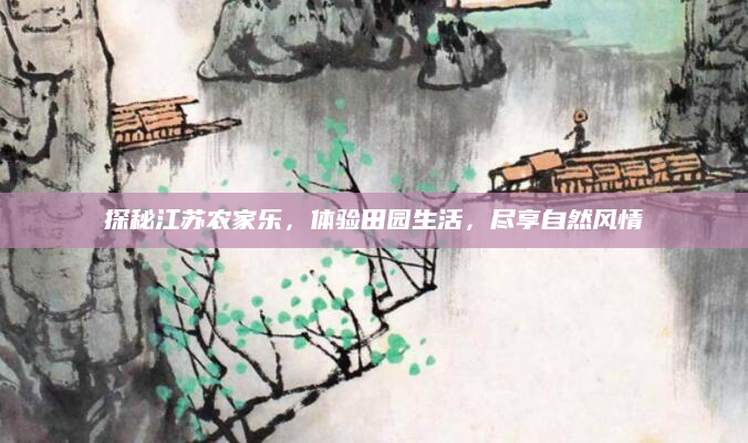探秘江苏农家乐，体验田园生活，尽享自然风情
