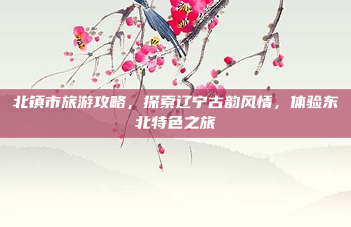 北镇市旅游攻略,探索辽宁古韵风情,体验东北特色之旅