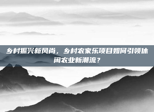 乡村振兴新风尚,乡村农家乐项目如何引领休闲农业新潮流?