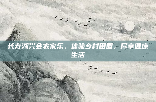 长寿湖兴会农家乐,体验乡村田园,尽享健康生活