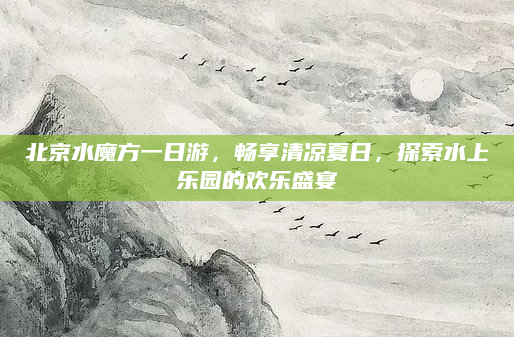 北京水魔方一日游,畅享清凉夏日,探索水上乐园的欢乐盛宴