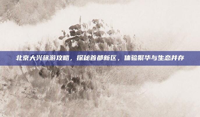 北京大兴旅游攻略,探秘首都新区,体验繁华与生态并存