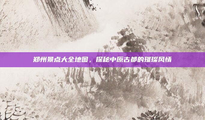 郑州景点大全地图,探秘中原古都的璀璨风情