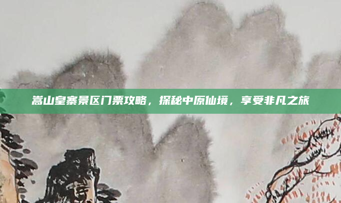 嵩山皇寨景区门票攻略,探秘中原仙境,享受非凡之旅