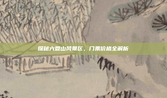 探秘六鼎山风景区,门票价格全解析