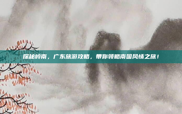 探秘岭南，广东旅游攻略，带你领略南国风情之旅！