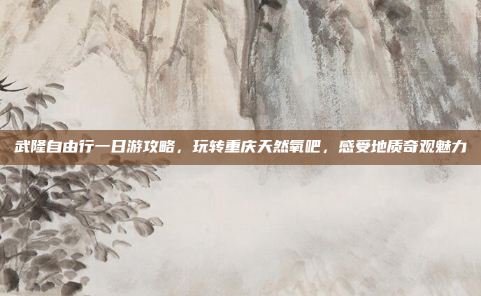 武隆自由行一日游攻略，玩转重庆天然氧吧，感受地质奇观魅力