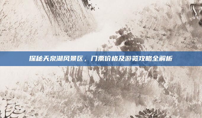 探秘天泉湖风景区,门票价格及游览攻略全解析